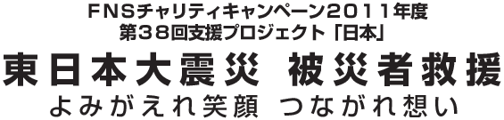 第38回FNSチャリティキャンペーン2011年度 東日本大震災 被災者救援 よみがえれ笑顔 つながれ想い