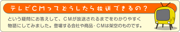 テレビCMってどうしたら放送できるの？
という疑問にお答えして、ＣＭが放送されるまでをわかりやすく物語にしてみました。登場する会社や商品・ＣＭは架空のものです。