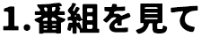 1.番組を見て